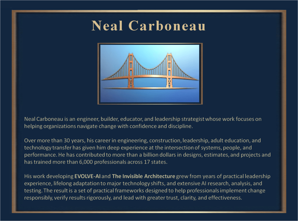 Neal Carboneau is an engineer, builder, educator, and leadership strategist whose work focuses on helping organizations navigate change with confidence and discipline.

Over more than 30 years, his career in engineering, construction, leadership, adult education, and technology transfer has given him deep experience at the intersection of systems, people, and performance. He has contributed to more than a billion dollars in designs, estimates, and projects and has trained more than 6,000 professionals across 17 states.

His work developing EVOLVE-AI and The Invisible Architecture grew from years of practical leadership experience, lifelong adaptation to major technology shifts, and extensive AI research, analysis, and testing. The result is a set of practical frameworks designed to help professionals implement change responsibly, verify results rigorously, and lead with greater trust, clarity, and effectiveness.

