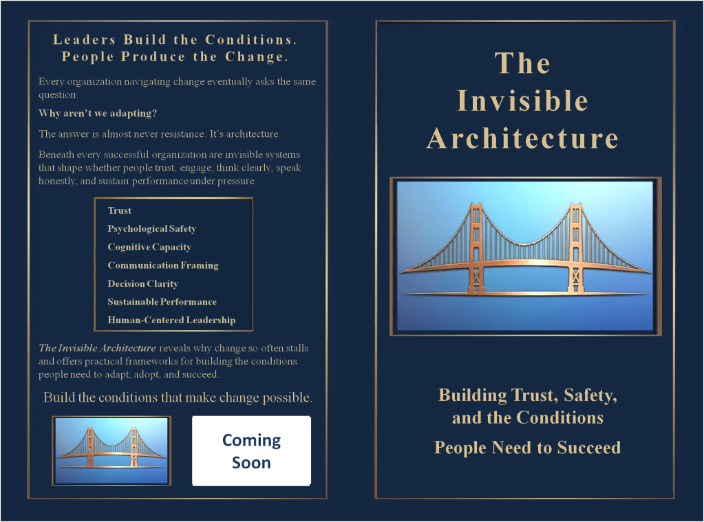 The Invisible Architecture

Why do so many change efforts stall, even when the strategy looks right on paper?

Because success depends on more than plans, directives, and good intentions. It depends on the hidden conditions people experience every day.

The Invisible Architecture uncovers the seven underlying systems that determine whether people trust leadership, engage fully, and perform under pressure. 

Drawing from neuroscience, leadership research, and real-world organizational practice, it equips leaders with practical frameworks to build trust, psychological safety, and lasting adaptability.

For leaders trying to move people and organizations forward, these strategies will show how to build the conditions that make progress possible.

Leaders build the conditions. People produce the change.
